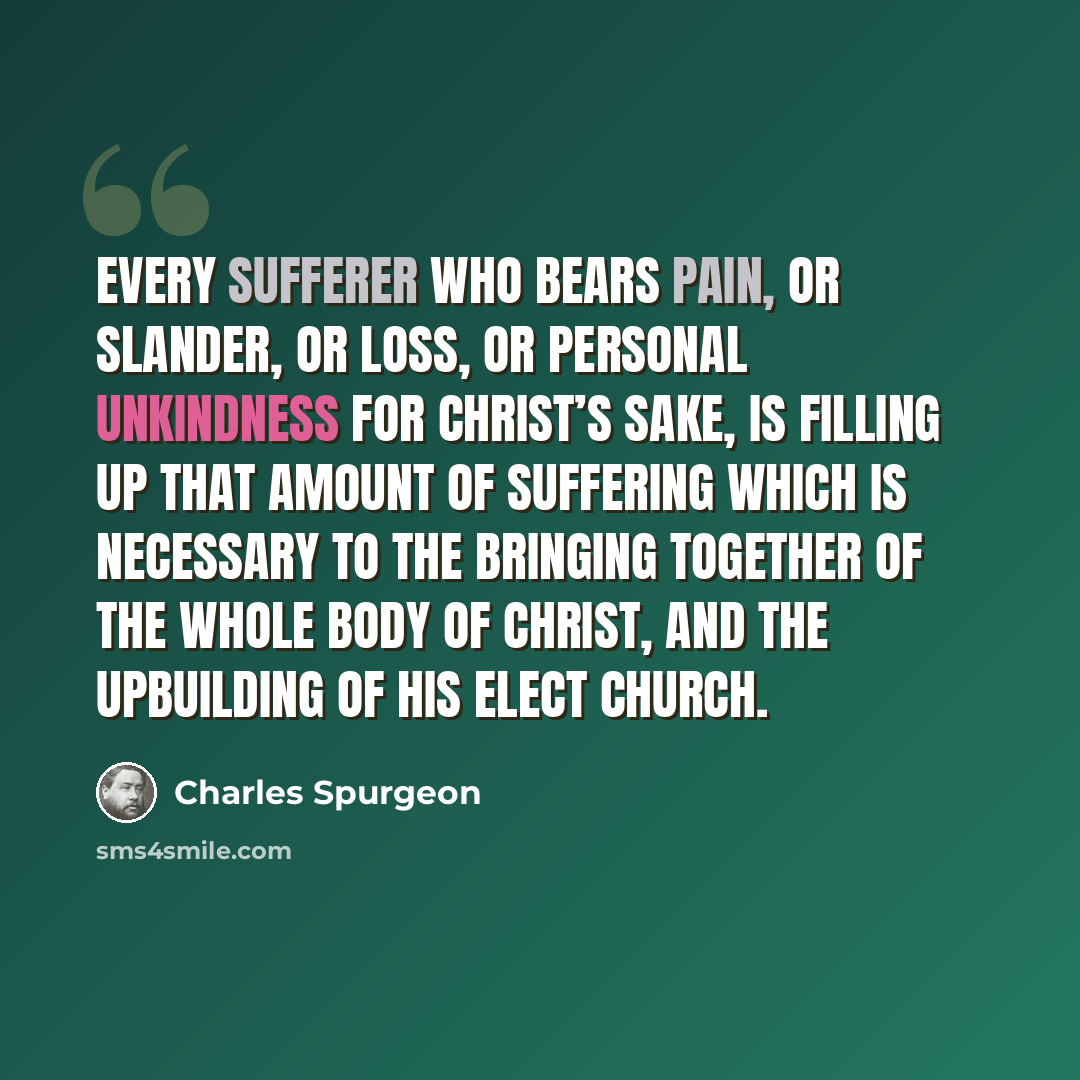 “Every sufferer who bears pain, or slander, or loss, or personal unkindness for Christ’s sake, is filling up that amount of suffering which is necessary to the bringing together of the whole body of Christ, and the upbuilding of His elect Church.” quote by Charles Spurgeon