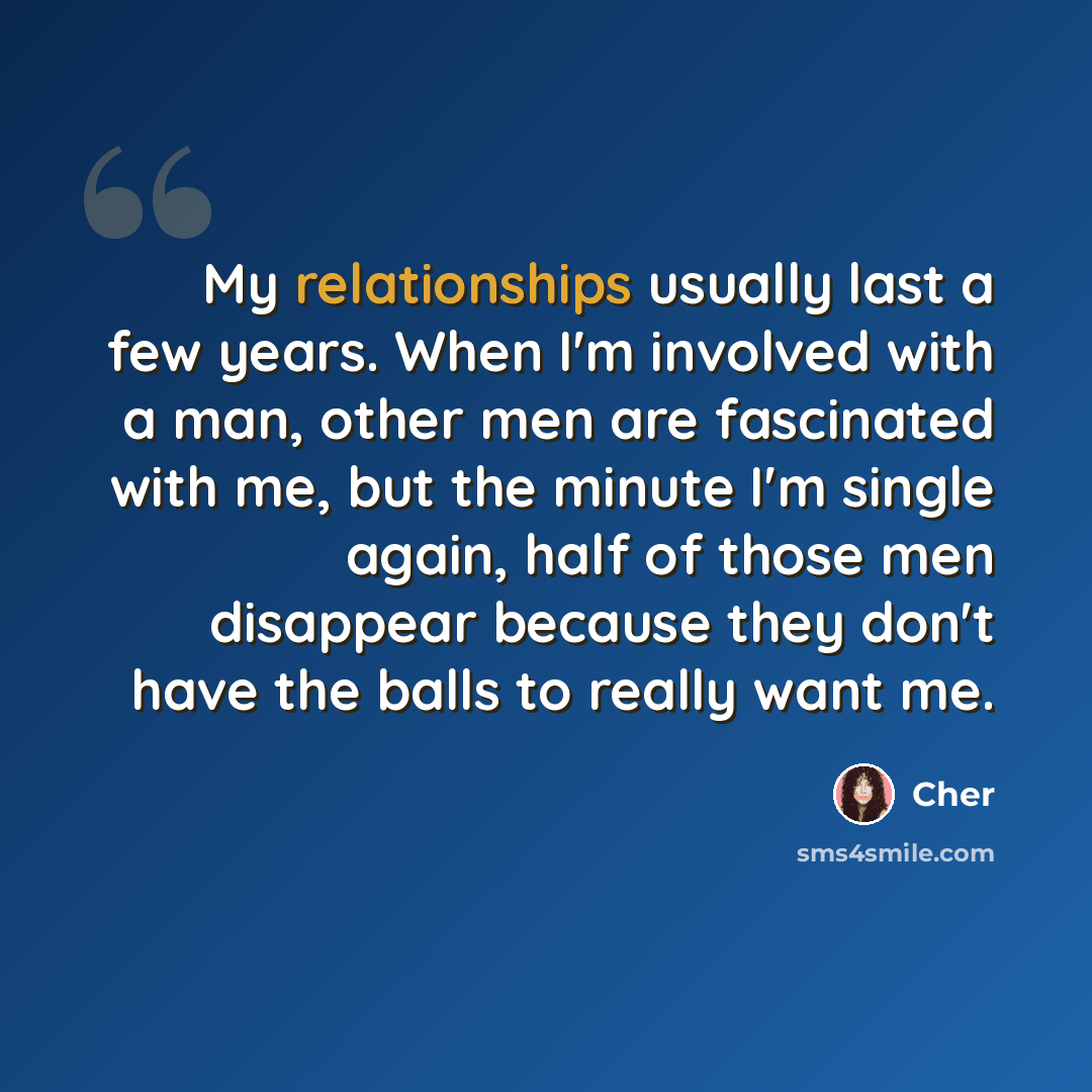 “My relationships usually last a few years. When I'm involved with a man, other men are fascinated with me, but the minute I'm single again, half of those men disappear because they don't have the balls to really want me.” quote by Cher