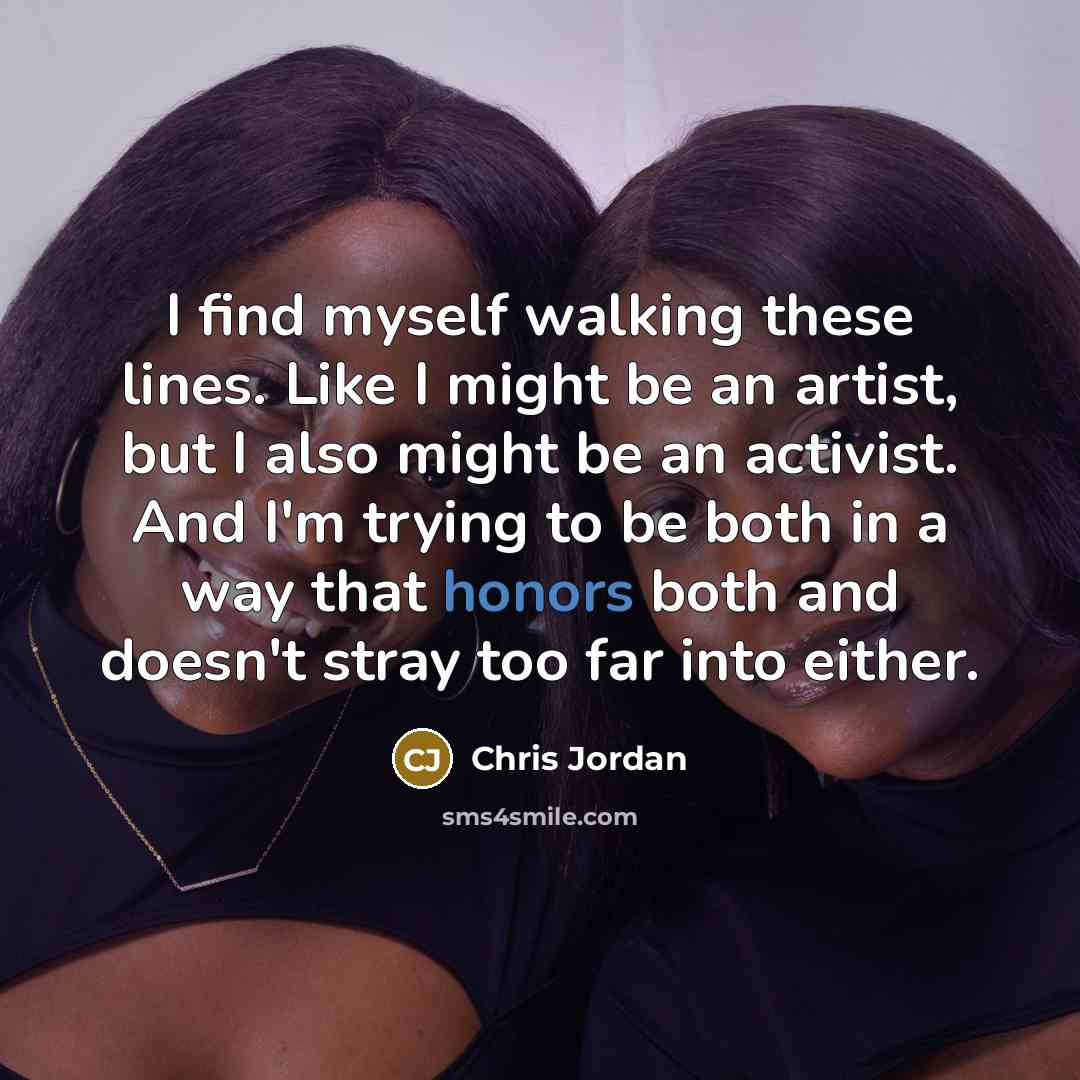 “I find myself walking these lines. Like I might be an artist, but I also might be an activist. And I'm trying to be both in a way that honors both and doesn't stray too far into either.” quote by Chris Jordan