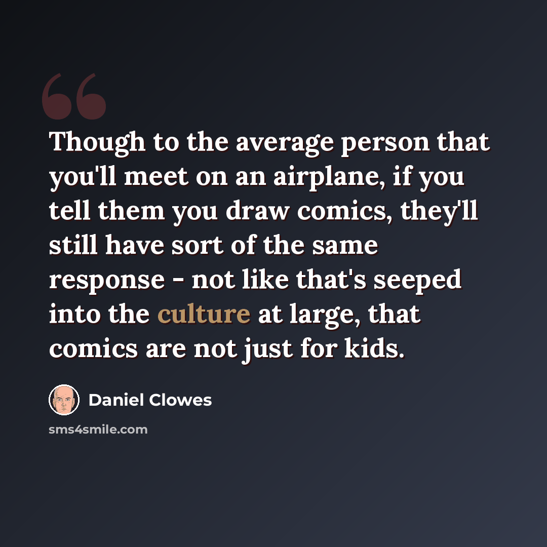 “Though to the average person that you'll meet on an airplane, if you tell them you draw comics, they'll still have sort of the same response - not like that's seeped into the culture at large, that comics are not just for kids.” quote by Daniel Clowes