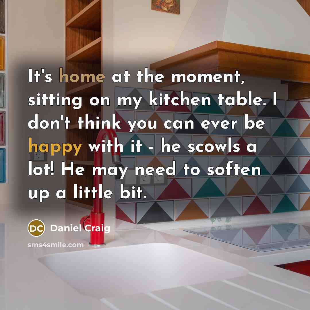 “It's home at the moment, sitting on my kitchen table. I don't think you can ever be happy with it - he scowls a lot! He may need to soften up a little bit.” quote by Daniel Craig