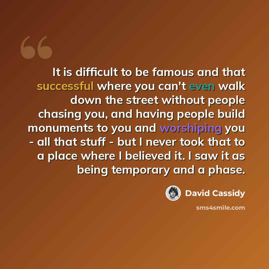 “It is difficult to be famous and that successful where you can't even walk down the street without people chasing you, and having people build monuments to you and worshiping you - all that stuff - but I never took that to a place where I believed it. I saw it as being temporary and a phase.” quote by David Cassidy