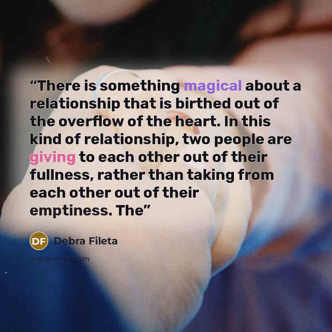 “There is something magical about a relationship that is birthed out of the overflow of the heart. In this kind of relationship, two people are giving to each other out of their fullness, rather than taking from each other out of their emptiness. The” quote by Debra Fileta