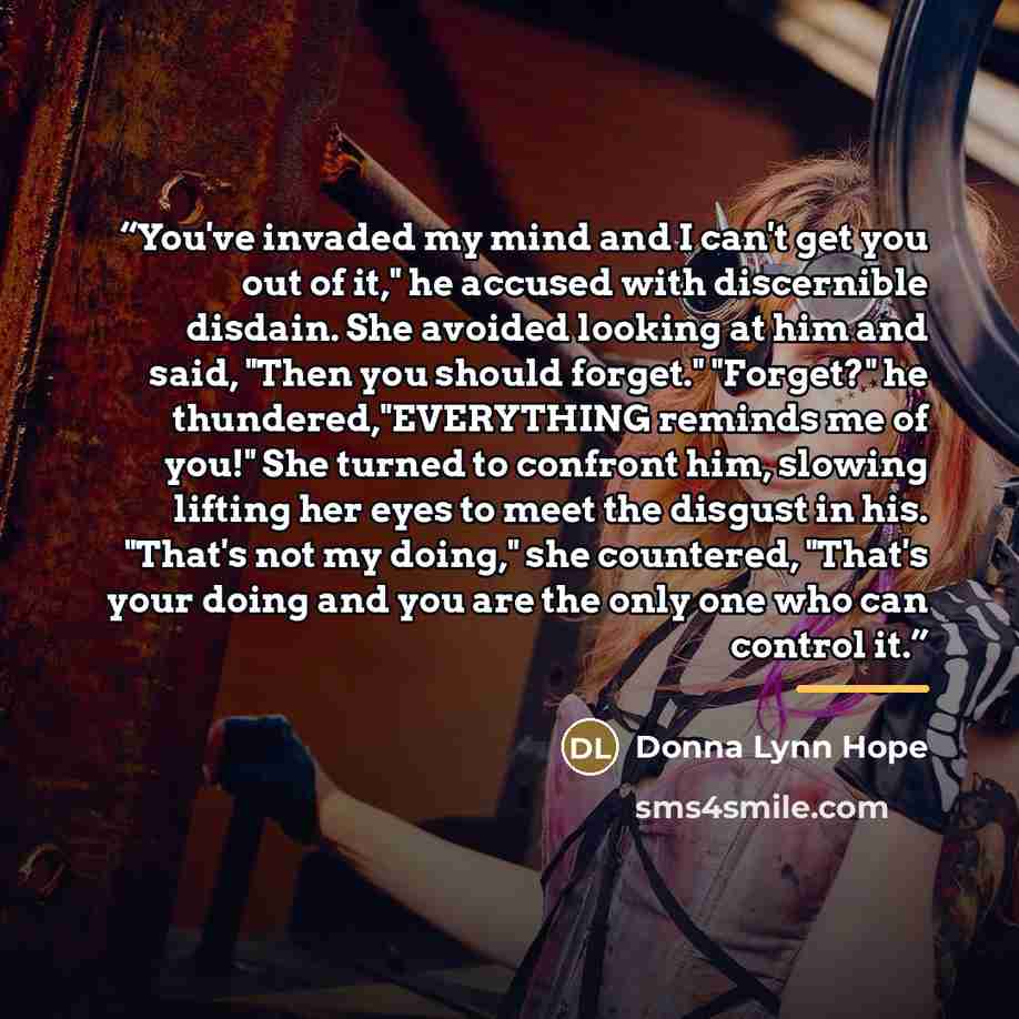 “You've invaded my mind and I can't get you out of it," he accused with discernible disdain. She avoided looking at him and said, "Then you should forget." "Forget?" he thundered,"EVERYTHING reminds me of you!" She turned to confront him, slowing lifting her eyes to meet the disgust in his. "That's…” quote by Donna Lynn Hope