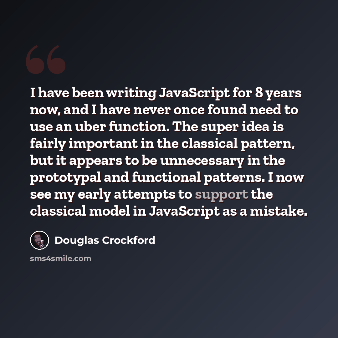 “I have been writing JavaScript for 8 years now, and I have never once found need to use an uber function. The super idea is fairly important in the classical pattern, but it appears to be unnecessary in the prototypal and functional patterns. I now see my early attempts to support the classical…” quote by Douglas Crockford