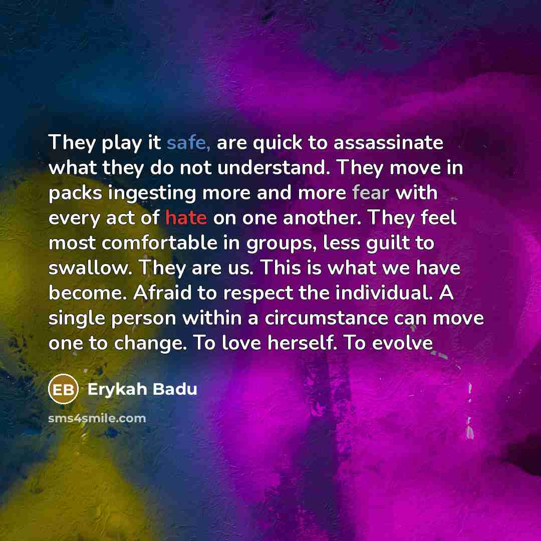 “They play it safe, are quick to assassinate what they do not understand. They move in packs ingesting more and more fear with every act of hate on one another. They feel most comfortable in groups, less guilt to swallow. They are us. This is what we have become. Afraid to respect the individual. A…” quote by Erykah Badu