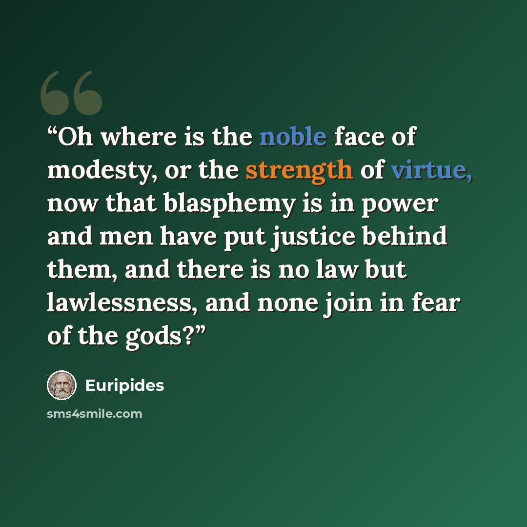 “Oh where is the noble face of modesty, or the strength of virtue, now that blasphemy is in power and men have put justice behind them, and there is no law but lawlessness, and none join in fear of the gods?” quote by Euripides
