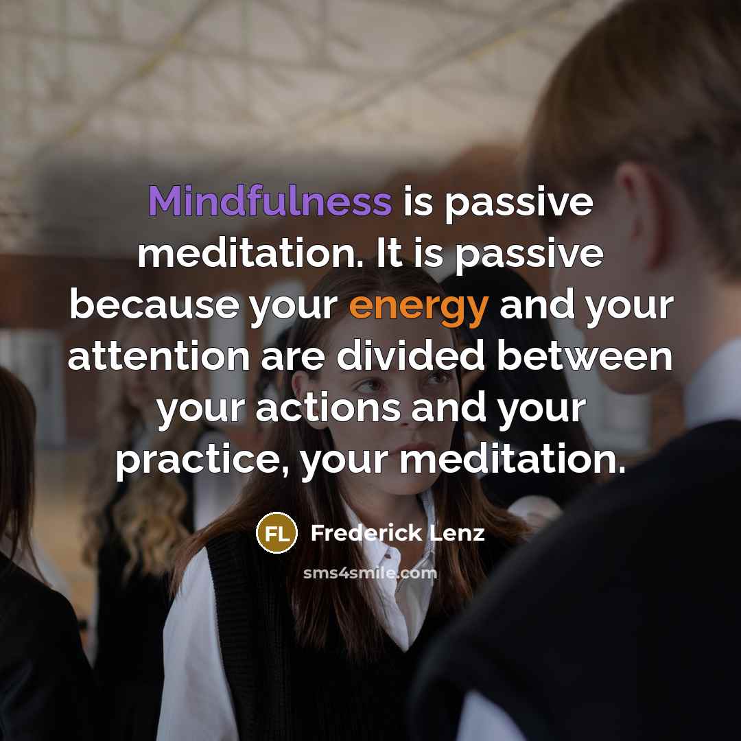 “Mindfulness is passive meditation. It is passive because your energy and your attention are divided between your actions and your practice, your meditation.” quote by Frederick Lenz