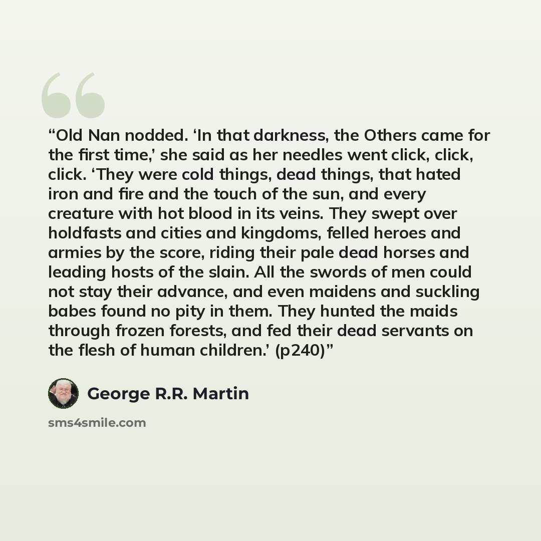 “Old Nan nodded. ‘In that darkness, the Others came for the first time,’ she said as her needles went click, click, click. ‘They were cold things, dead things, that hated iron and fire and the touch of the sun, and every creature with hot blood in its veins. They swept over holdfasts and cities and…” quote by George R.R. Martin
