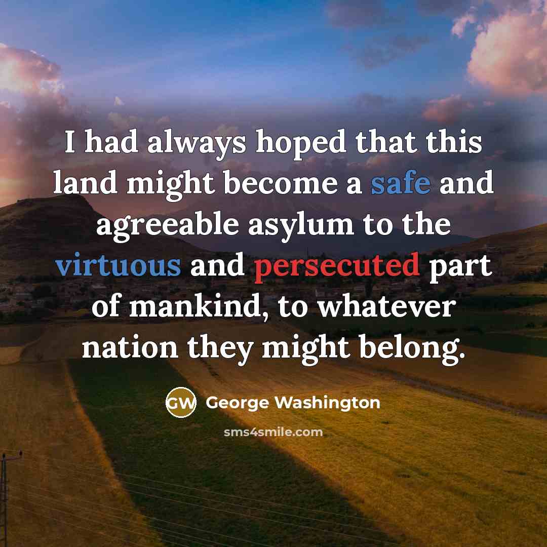 “I had always hoped that this land might become a safe and agreeable asylum to the virtuous and persecuted part of mankind, to whatever nation they might belong.” quote by George Washington
