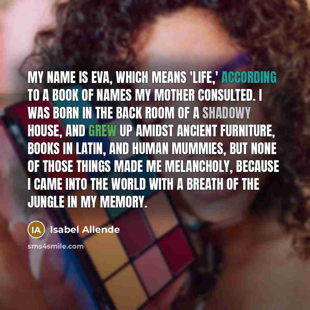 “My name is Eva, which means 'life,' according to a book of names my mother consulted. I was born in the back room of a shadowy house, and grew up amidst ancient furniture, books in Latin, and human mummies, but none of those things made me melancholy, because I came into the world with a breath of…” quote by Isabel Allende