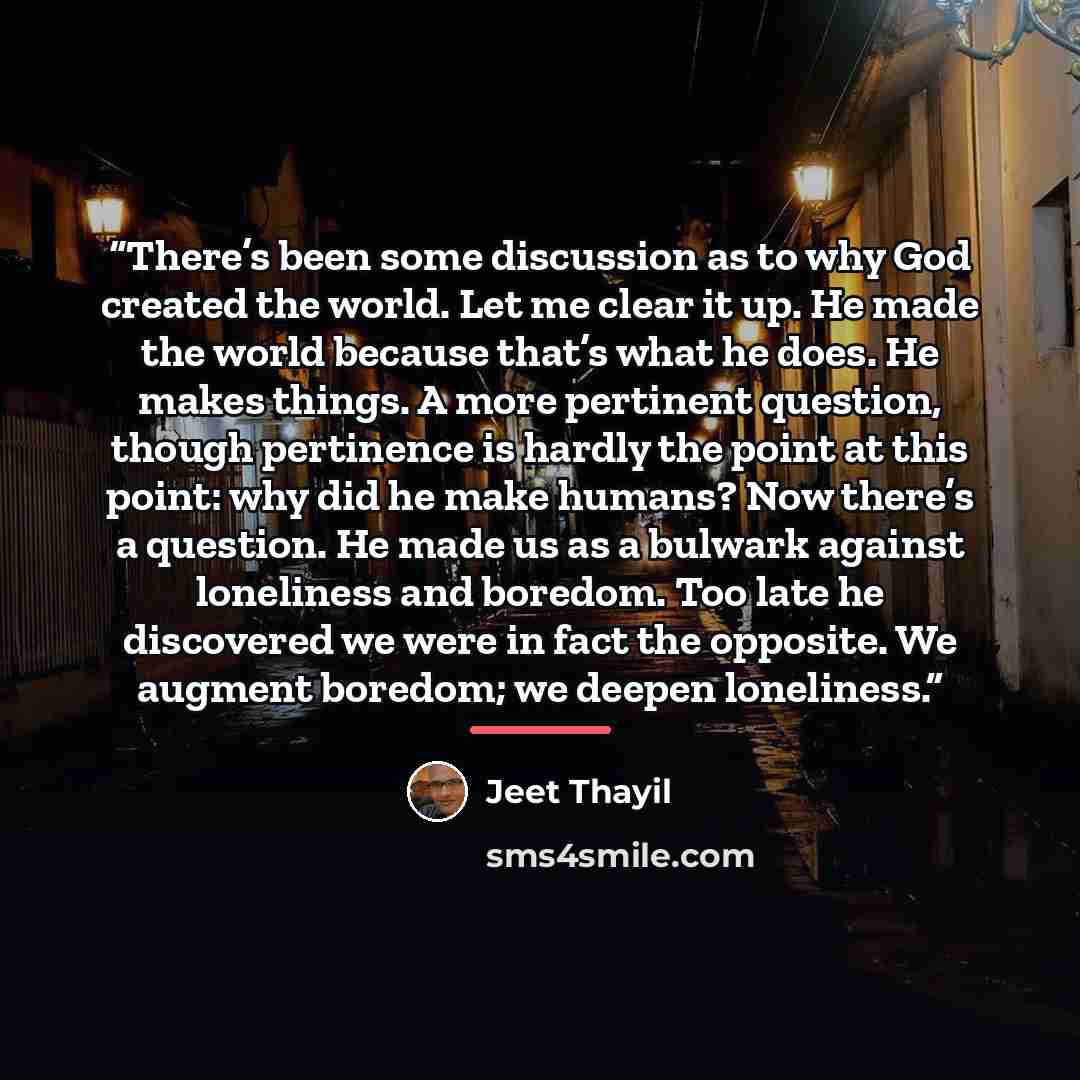 “There’s been some discussion as to why God created the world. Let me clear it up. He made the world because that’s what he does. He makes things. A more pertinent question, though pertinence is hardly the point at this point: why did he make humans? Now there’s a question. He made us as a bulwark…” quote by Jeet Thayil
