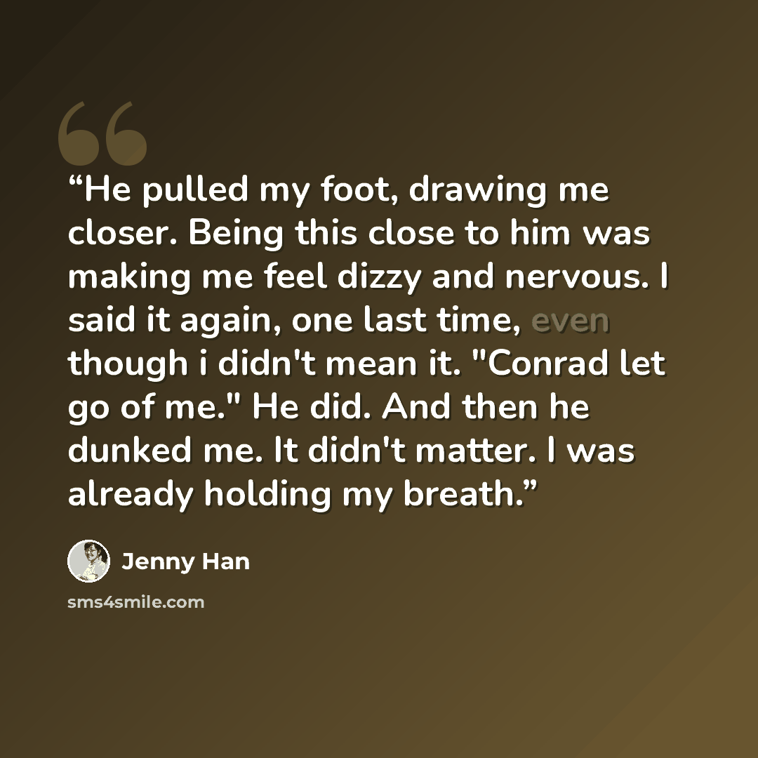 “He pulled my foot, drawing me closer. Being this close to him was making me feel dizzy and nervous. I said it again, one last time, even though i didn't mean it. "Conrad let go of me." He did. And then he dunked me. It didn't matter. I was already holding my breath.” quote by Jenny Han