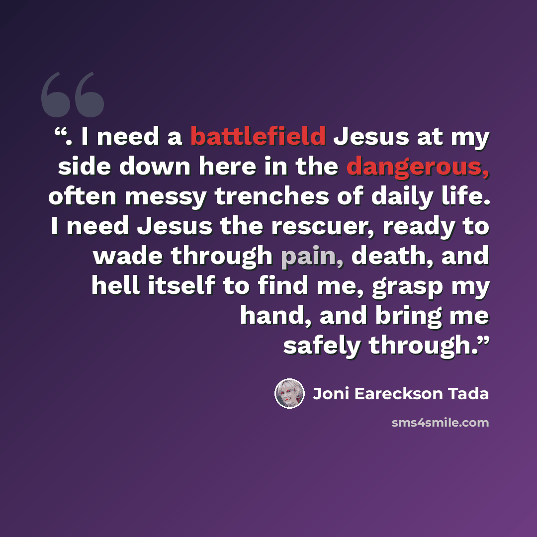 “. I need a battlefield Jesus at my side down here in the dangerous, often messy trenches of daily life. I need Jesus the rescuer, ready to wade through pain, death, and hell itself to find me, grasp my hand, and bring me safely through.” quote by Joni Eareckson Tada