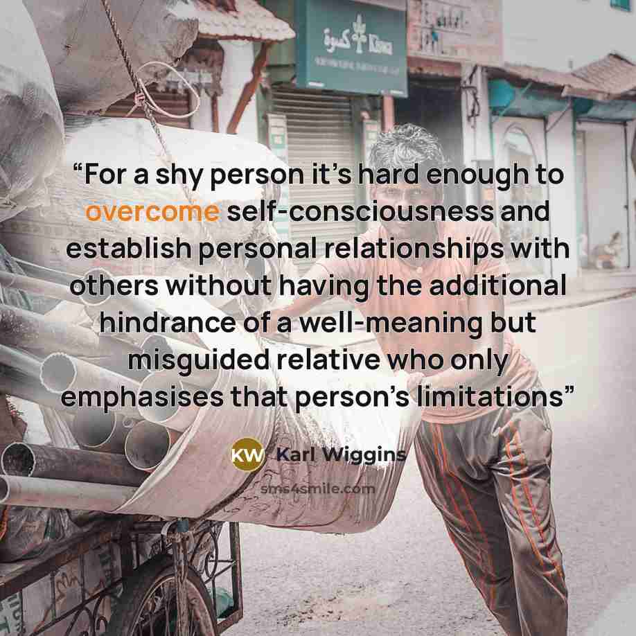 “For a shy person it’s hard enough to overcome self-consciousness and establish personal relationships with others without having the additional hindrance of a well-meaning but misguided relative who only emphasises that person’s limitations” quote by Karl Wiggins