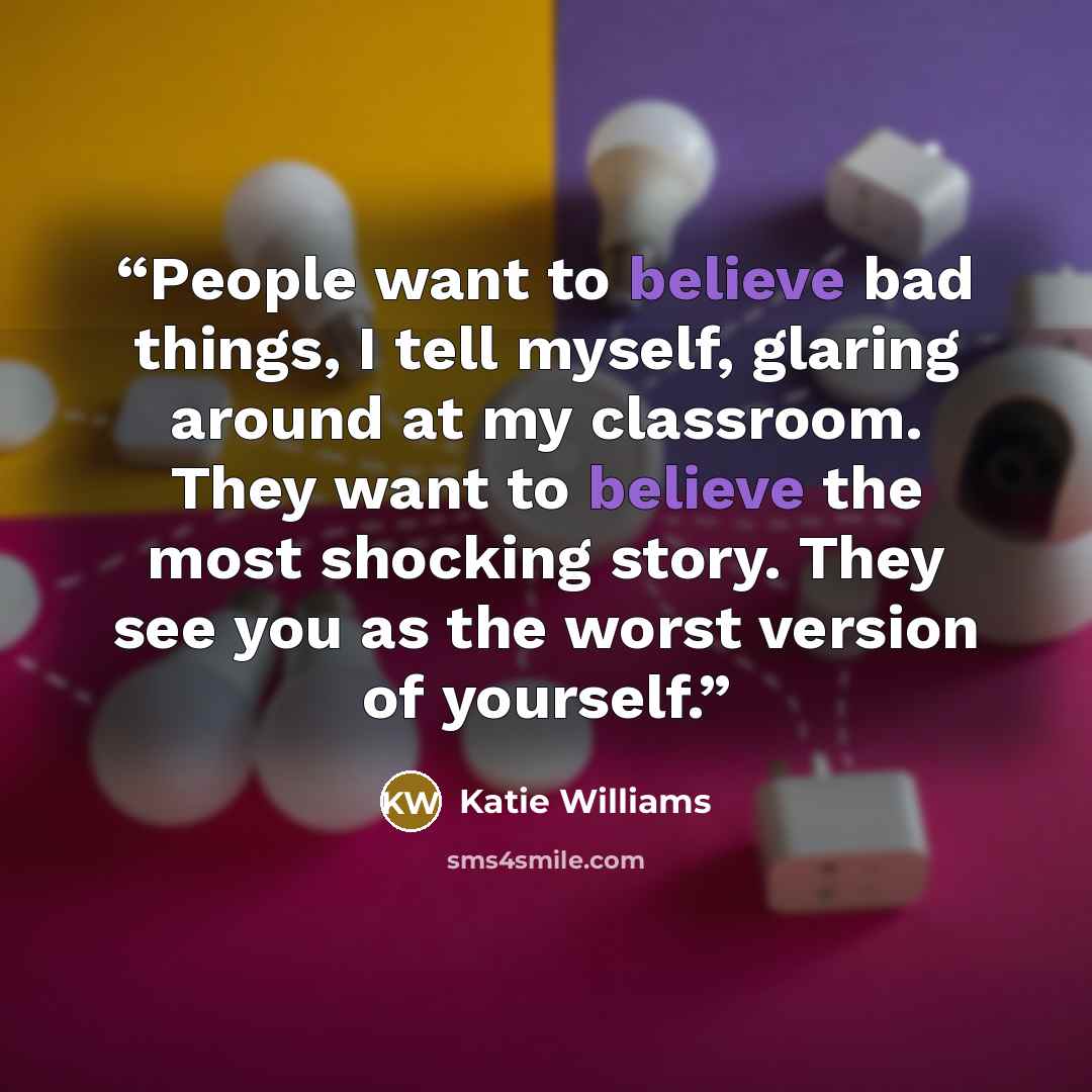 “People want to believe bad things, I tell myself, glaring around at my classroom. They want to believe the most shocking story. They see you as the worst version of yourself.” quote by Katie Williams
