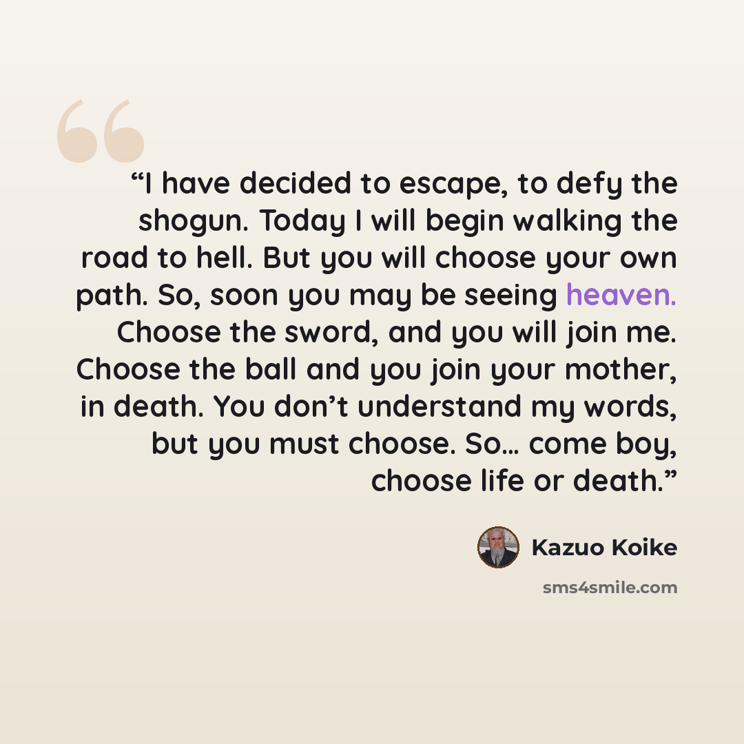 “I have decided to escape, to defy the shogun. Today I will begin walking the road to hell. But you will choose your own path. So, soon you may be seeing heaven. Choose the sword, and you will join me. Choose the ball and you join your mother, in death. You don’t understand my words, but you must…” quote by Kazuo Koike