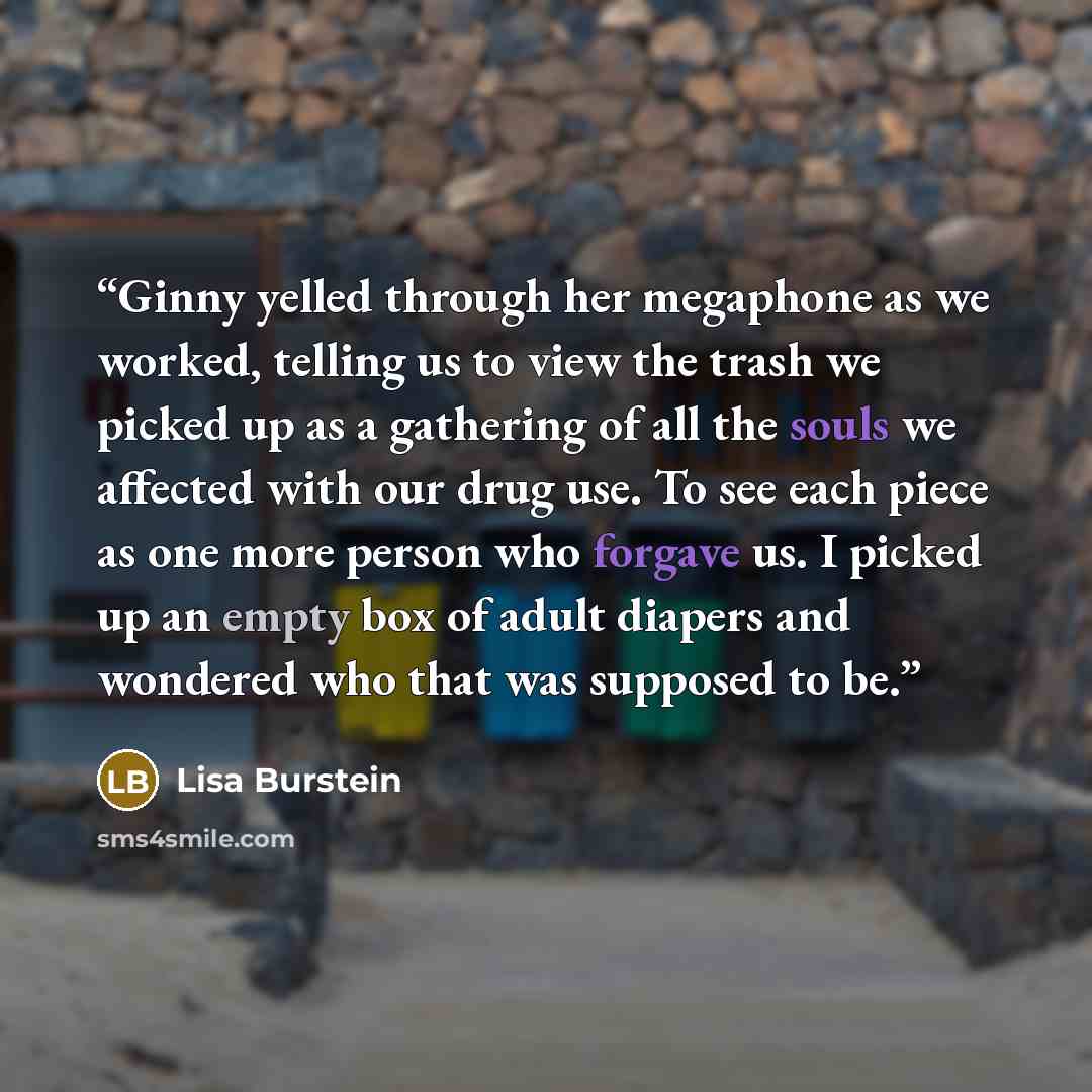 “Ginny yelled through her megaphone as we worked, telling us to view the trash we picked up as a gathering of all the souls we affected with our drug use. To see each piece as one more person who forgave us. I picked up an empty box of adult diapers and wondered who that was supposed to be.” quote by Lisa Burstein