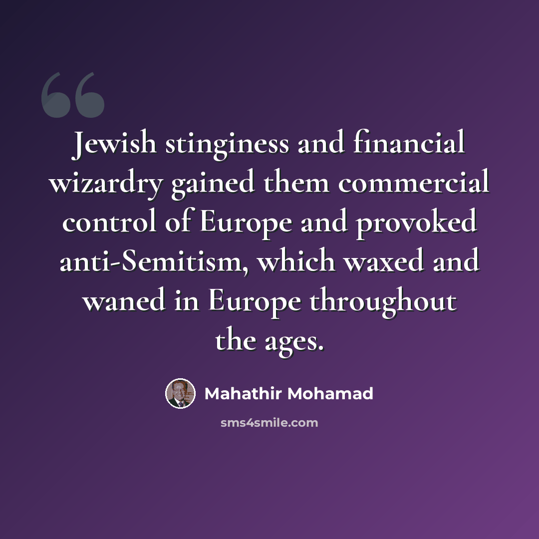 “Jewish stinginess and financial wizardry gained them commercial control of Europe and provoked anti-Semitism, which waxed and waned in Europe throughout the ages.” quote by Mahathir Mohamad