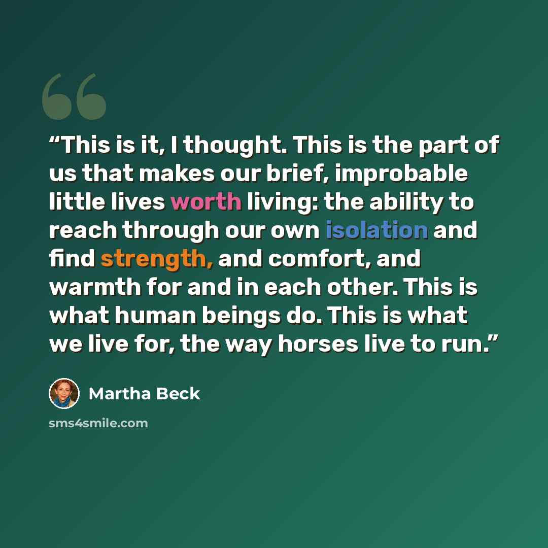 “This is it, I thought. This is the part of us that makes our brief, improbable little lives worth living: the ability to reach through our own isolation and find strength, and comfort, and warmth for and in each other. This is what human beings do. This is what we live for, the way horses live to…” quote by Martha Beck