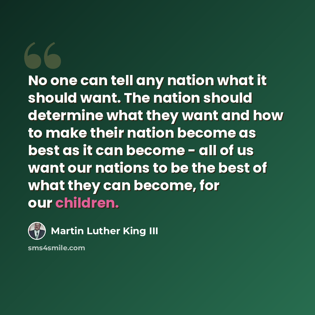 “No one can tell any nation what it should want. The nation should determine what they want and how to make their nation become as best as it can become - all of us want our nations to be the best of what they can become, for our children.” quote by Martin Luther King III