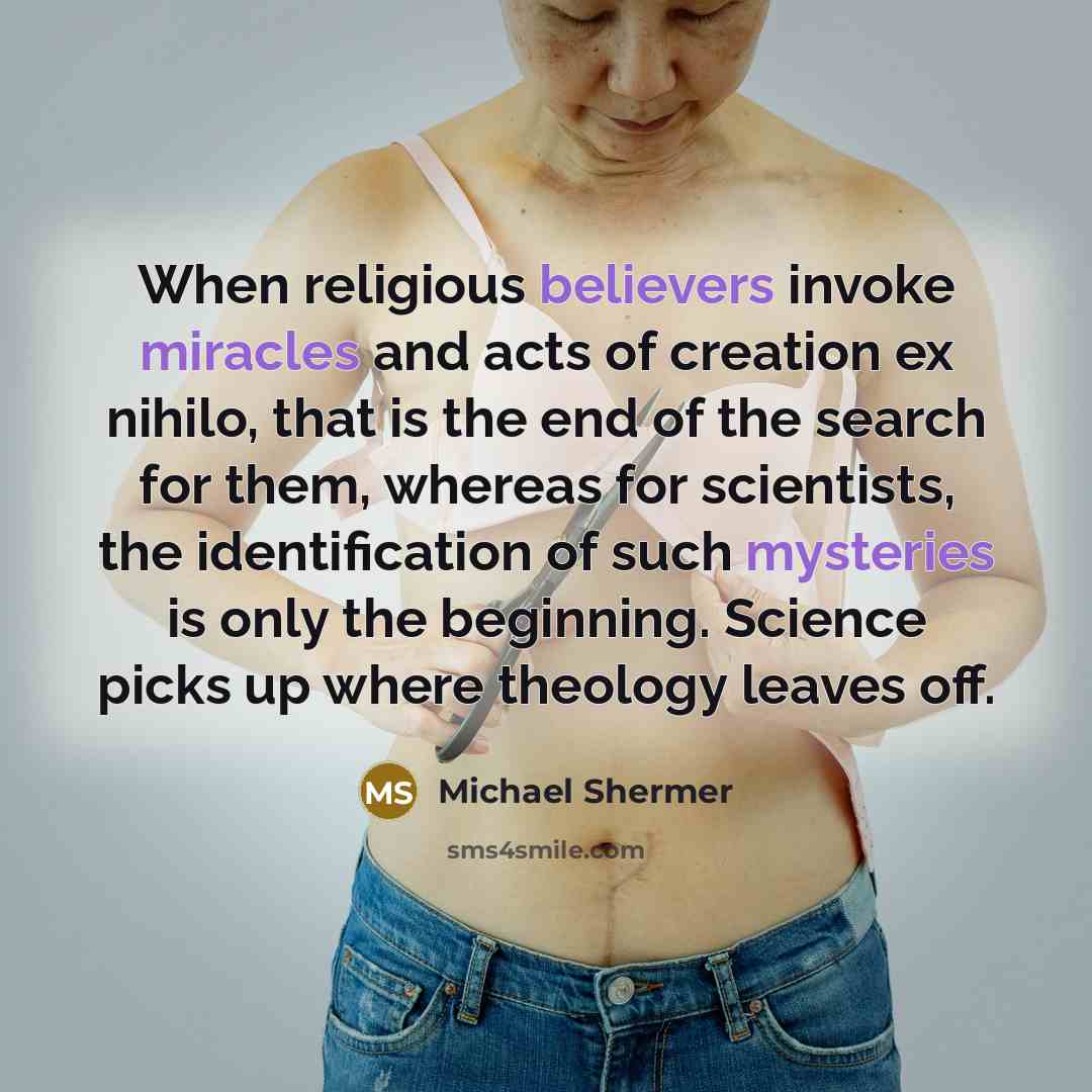 “When religious believers invoke miracles and acts of creation ex nihilo, that is the end of the search for them, whereas for scientists, the identification of such mysteries is only the beginning. Science picks up where theology leaves off.” quote by Michael Shermer