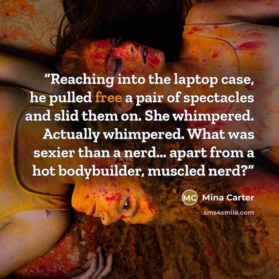 “Reaching into the laptop case, he pulled free a pair of spectacles and slid them on. She whimpered. Actually whimpered. What was sexier than a nerd… apart from a hot bodybuilder, muscled nerd?” quote by Mina Carter