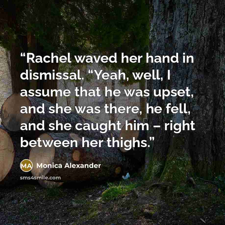 “Rachel waved her hand in dismissal. “Yeah, well, I assume that he was upset, and she was there, he fell, and she caught him – right between her thighs.” quote by Monica Alexander