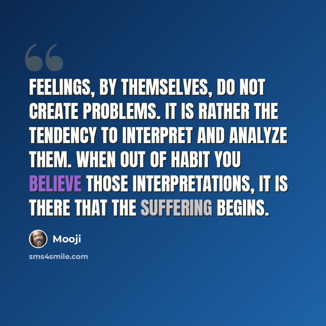 “Feelings, by themselves, do not create problems. It is rather the tendency to interpret and analyze them. When out of habit you believe those interpretations, it is there that the suffering begins.” quote by Mooji