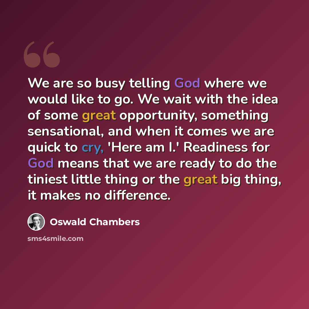 “We are so busy telling God where we would like to go. We wait with the idea of some great opportunity, something sensational, and when it comes we are quick to cry, 'Here am I.' Readiness for God means that we are ready to do the tiniest little thing or the great big thing, it makes no difference.” quote by Oswald Chambers