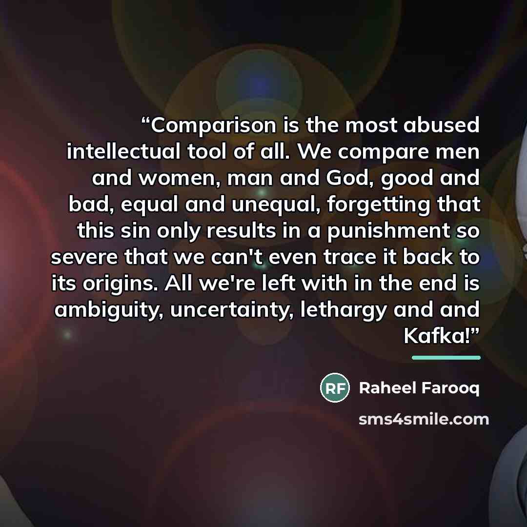“Comparison is the most abused intellectual tool of all. We compare men and women, man and God, good and bad, equal and unequal, forgetting that this sin only results in a punishment so severe that we can't even trace it back to its origins. All we're left with in the end is ambiguity, uncertainty…” quote by Raheel Farooq