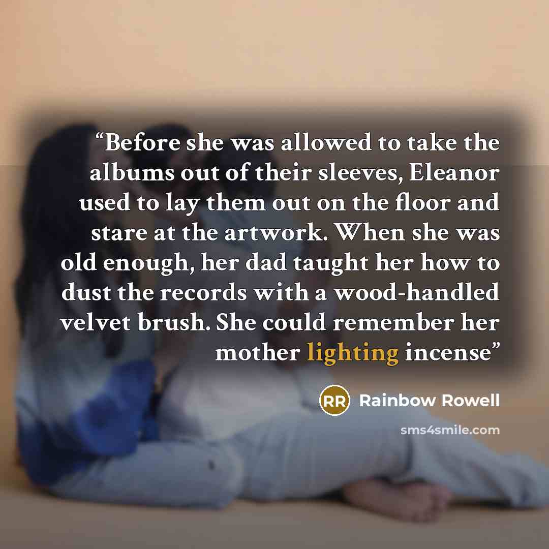 “Before she was allowed to take the albums out of their sleeves, Eleanor used to lay them out on the floor and stare at the artwork. When she was old enough, her dad taught her how to dust the records with a wood-handled velvet brush. She could remember her mother lighting incense” quote by Rainbow Rowell