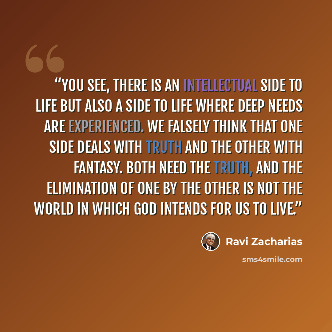 “You see, there is an intellectual side to life but also a side to life where deep needs are experienced. We falsely think that one side deals with truth and the other with fantasy. Both need the truth, and the elimination of one by the other is not the world in which God intends for us to live.” quote by Ravi Zacharias