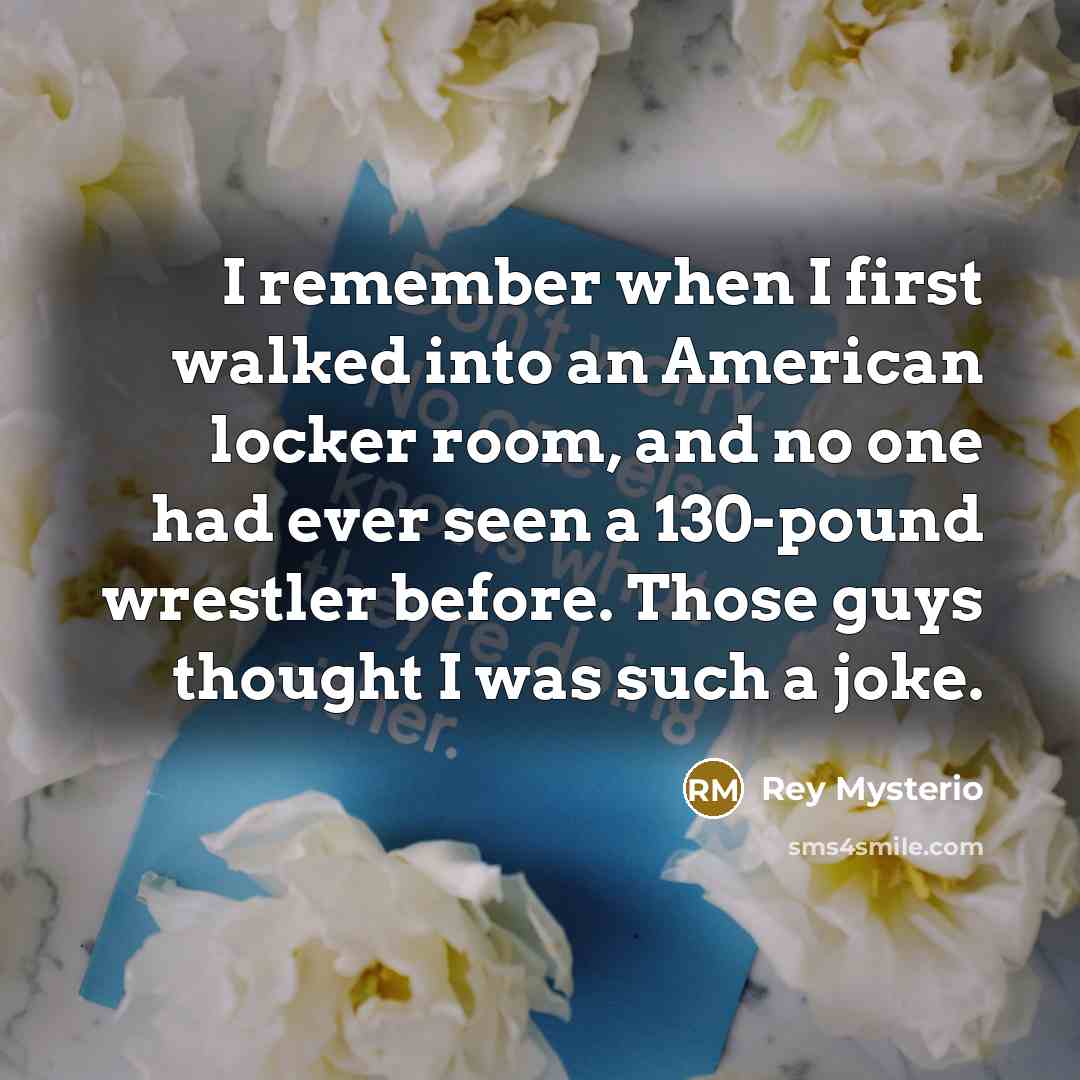 “I remember when I first walked into an American locker room, and no one had ever seen a 130-pound wrestler before. Those guys thought I was such a joke.” quote by Rey Mysterio