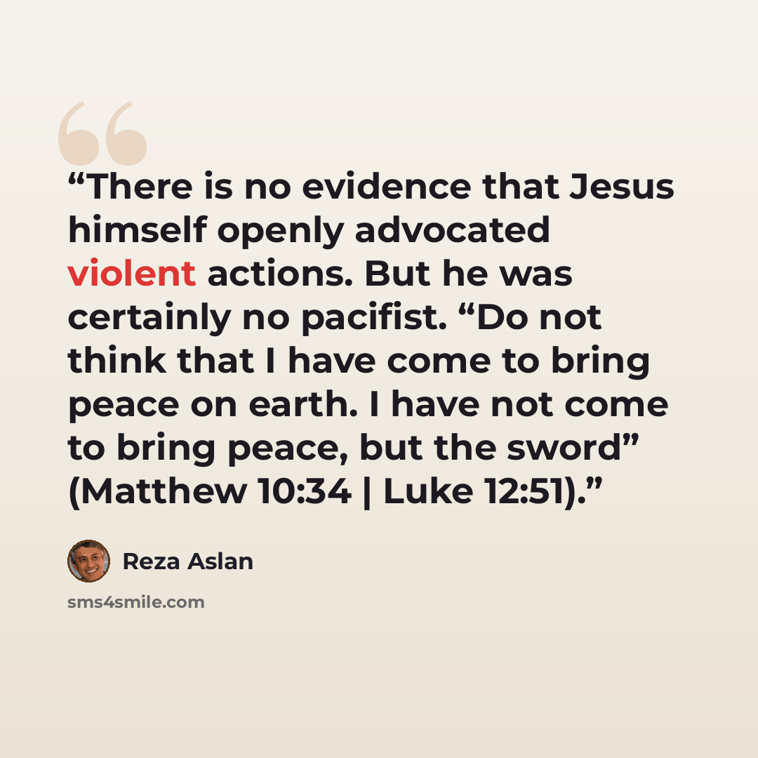 “There is no evidence that Jesus himself openly advocated violent actions. But he was certainly no pacifist. “Do not think that I have come to bring peace on earth. I have not come to bring peace, but the sword” (Matthew 10:34 | Luke 12:51).” quote by Reza Aslan