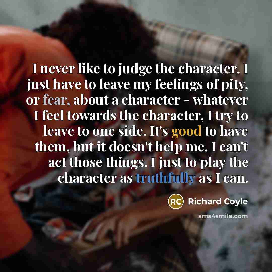 “I never like to judge the character. I just have to leave my feelings of pity, or fear, about a character - whatever I feel towards the character, I try to leave to one side. It's good to have them, but it doesn't help me. I can't act those things. I just to play the character as truthfully as I…” quote by Richard Coyle