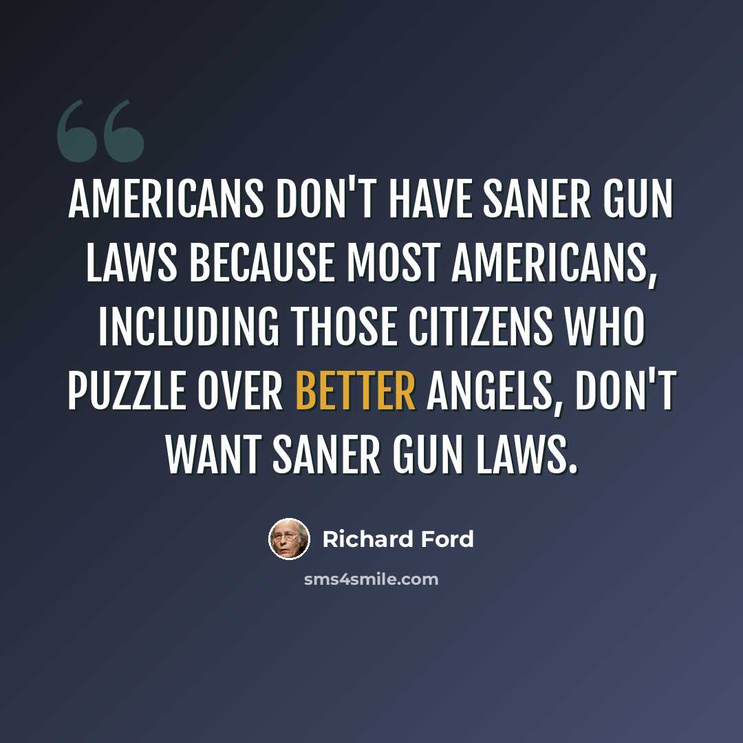 “Americans don't have saner gun laws because most Americans, including those citizens who puzzle over better angels, don't want saner gun laws.” quote by Richard Ford