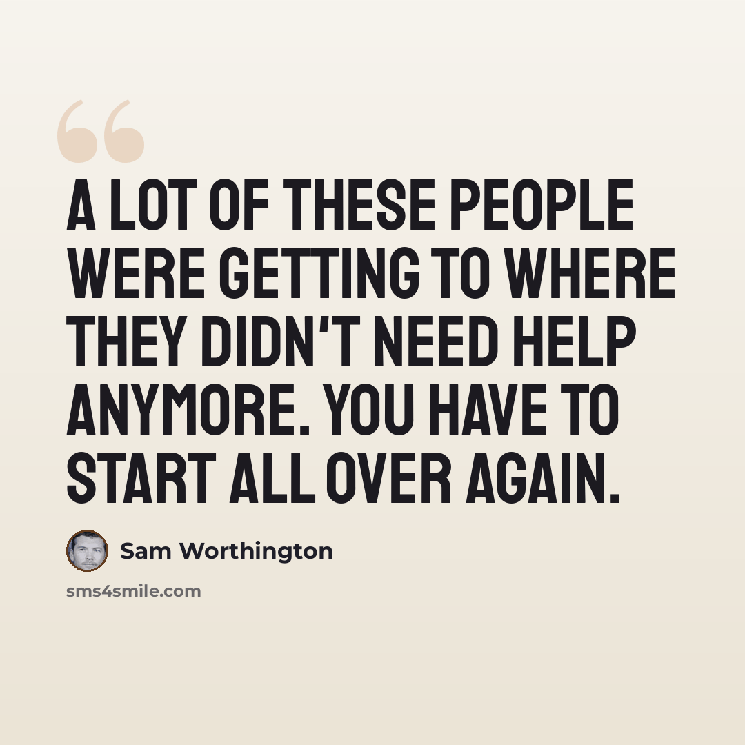 “A lot of these people were getting to where they didn't need help anymore. You have to start all over again.” quote by Sam Worthington