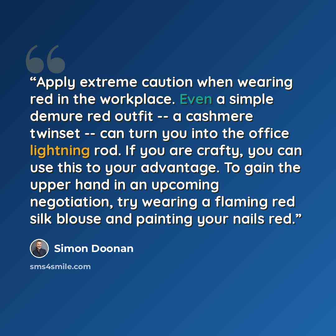 “Apply extreme caution when wearing red in the workplace. Even a simple demure red outfit -- a cashmere twinset -- can turn you into the office lightning rod. If you are crafty, you can use this to your advantage. To gain the upper hand in an upcoming negotiation, try wearing a flaming red silk…” quote by Simon Doonan