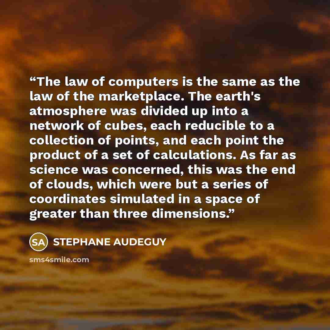 “The law of computers is the same as the law of the marketplace. The earth's atmosphere was divided up into a network of cubes, each reducible to a collection of points, and each point the product of a set of calculations. As far as science was concerned, this was the end of clouds, which were but…” quote by STEPHANE AUDEGUY