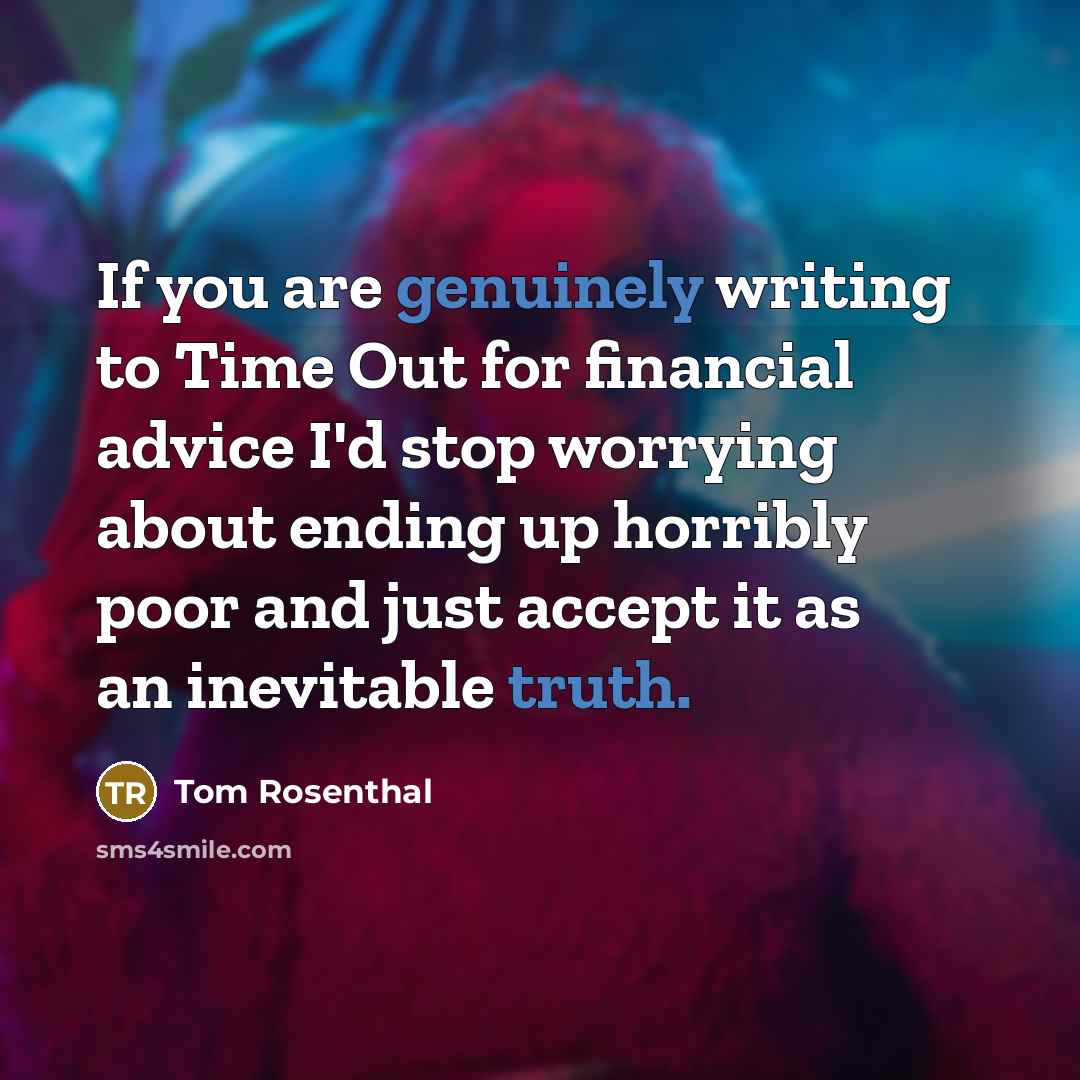 “If you are genuinely writing to Time Out for financial advice I'd stop worrying about ending up horribly poor and just accept it as an inevitable truth.” quote by Tom Rosenthal
