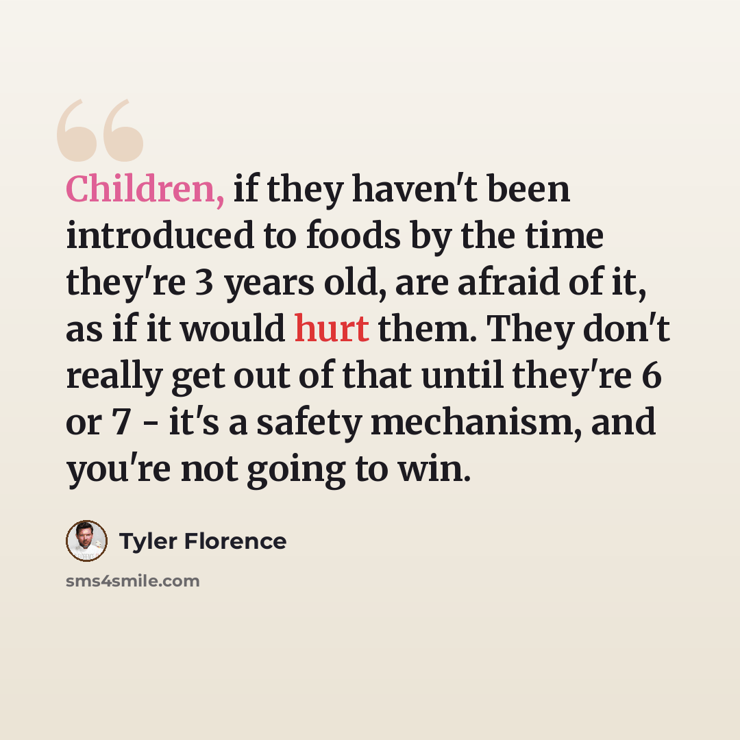 “Children, if they haven't been introduced to foods by the time they're 3 years old, are afraid of it, as if it would hurt them. They don't really get out of that until they're 6 or 7 - it's a safety mechanism, and you're not going to win.” quote by Tyler Florence