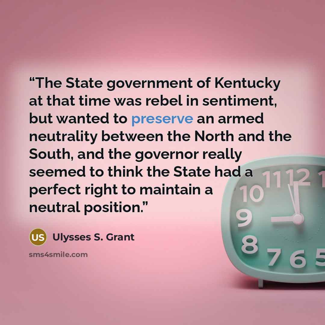 “The State government of Kentucky at that time was rebel in sentiment, but wanted to preserve an armed neutrality between the North and the South, and the governor really seemed to think the State had a perfect right to maintain a neutral position.” quote by Ulysses S. Grant