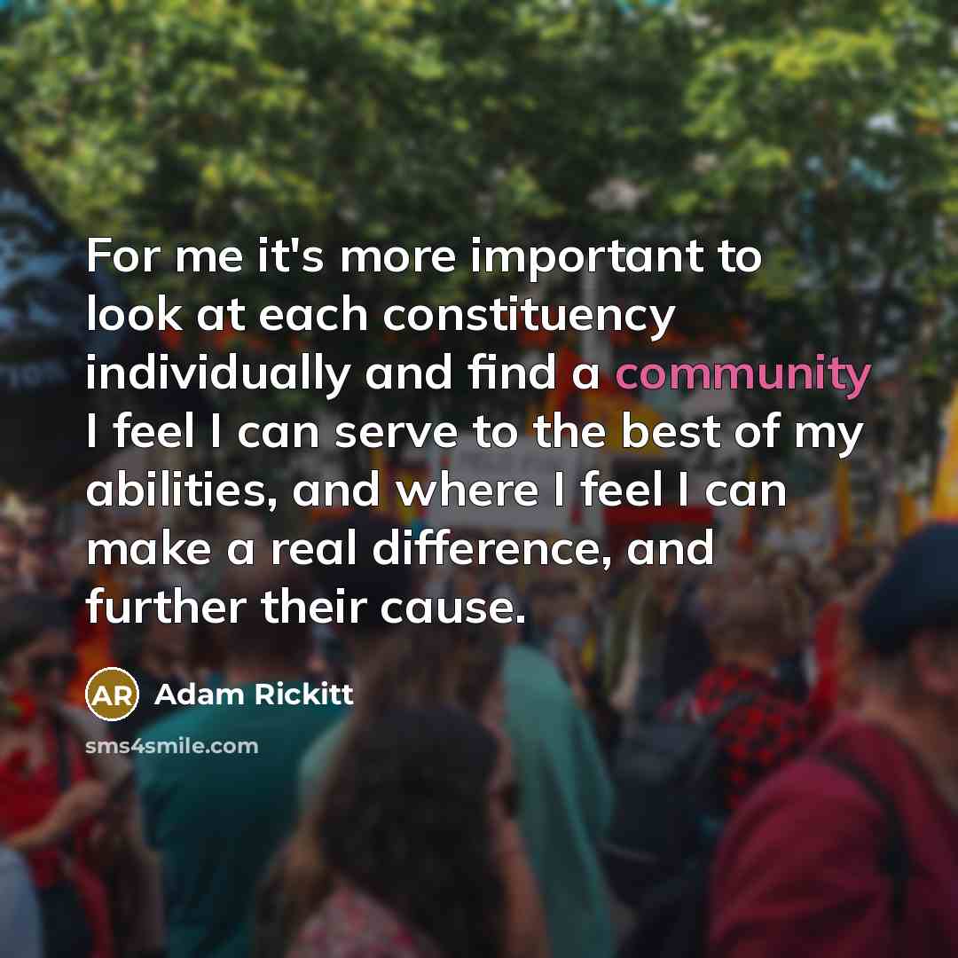 “For me it's more important to look at each constituency individually and find a community I feel I can serve to the best of my abilities, and where I feel I can make a real difference, and further their cause.” quote by Adam Rickitt