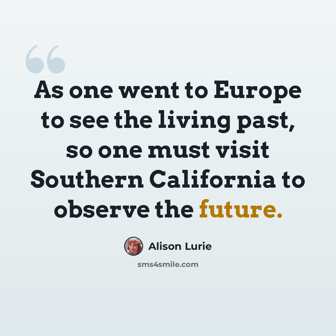 “As one went to Europe to see the living past, so one must visit Southern California to observe the future.” quote by Alison Lurie