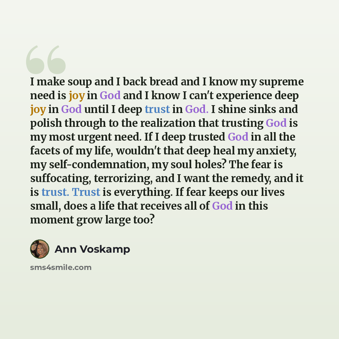 “I make soup and I back bread and I know my supreme need is joy in God and I know I can't experience deep joy in God until I deep trust in God. I shine sinks and polish through to the realization that trusting God is my most urgent need. If I deep trusted God in all the facets of my life, wouldn't…” quote by Ann Voskamp