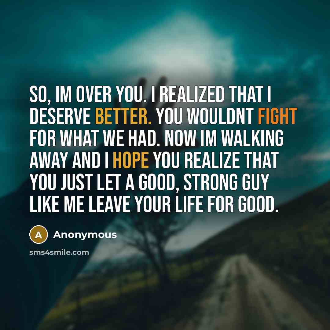 “So, Im over you. I realized that I deserve better. You wouldnt fight for what we had. Now Im walking away and I hope you realize that you just let a good, strong guy like me leave your life for good.” quote by Anonymous