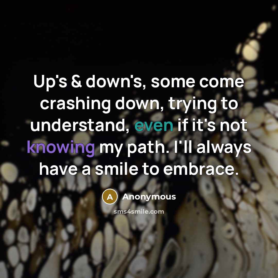 “Up's & down's, some come crashing down, trying to understand, even if it's not knowing my path. I'll always have a smile to embrace.” quote by Anonymous