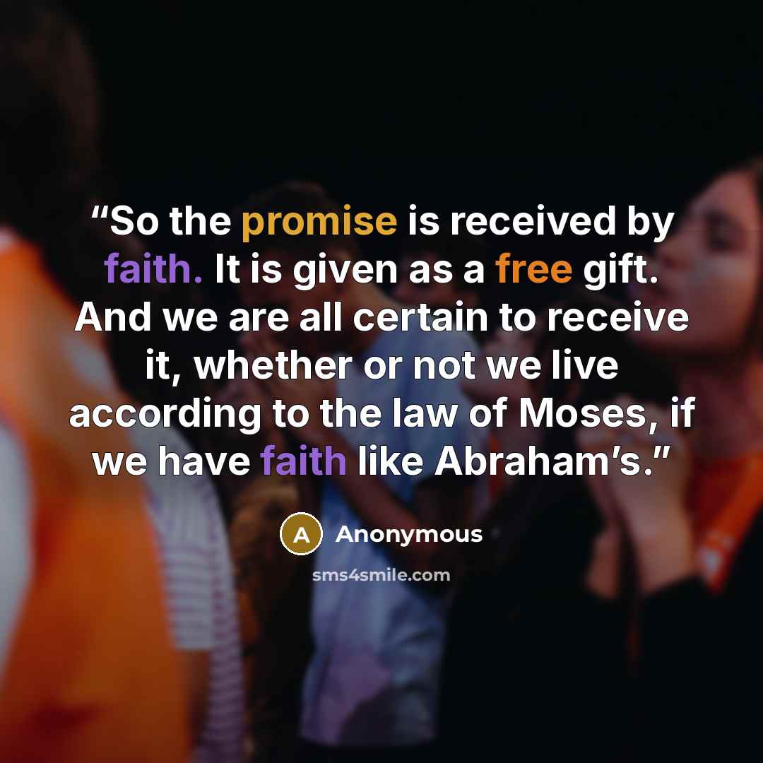 “So the promise is received by faith. It is given as a free gift. And we are all certain to receive it, whether or not we live according to the law of Moses, if we have faith like Abraham’s.” quote by Anonymous