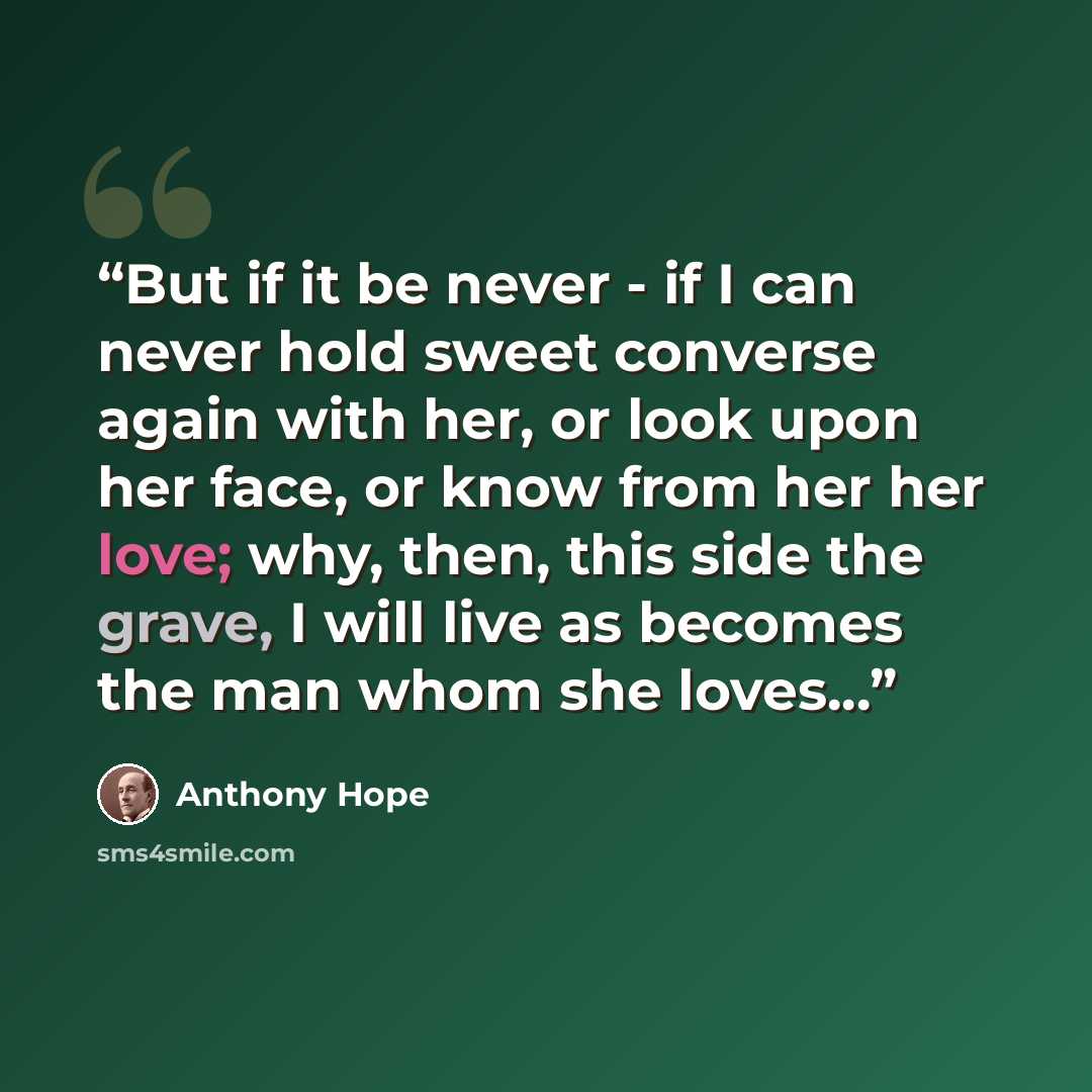 “But if it be never - if I can never hold sweet converse again with her, or look upon her face, or know from her her love; why, then, this side the grave, I will live as becomes the man whom she loves...” quote by Anthony Hope
